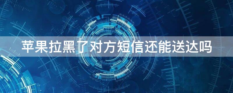 iPhone拉黑了对方短信还能送达吗 苹果拉黑了对方短信还能送达吗