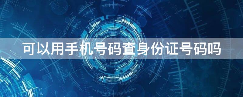 可以用手机号码查身份证号码吗 可以用身份证查手机号码吗?