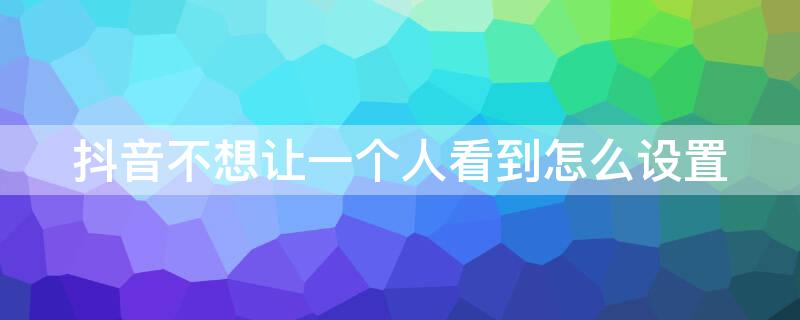 抖音不想让一个人看到怎么设置 抖音不想让某一个人看到怎么设置