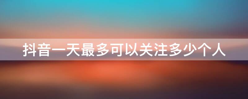 抖音一天最多可以关注多少个人 抖音每天最多可以关注多少个人