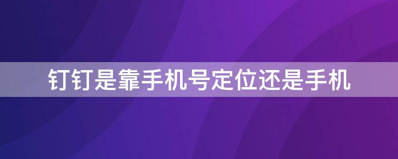 钉钉是靠手机号定位还是手机 钉钉是手机号定位还是手机定位