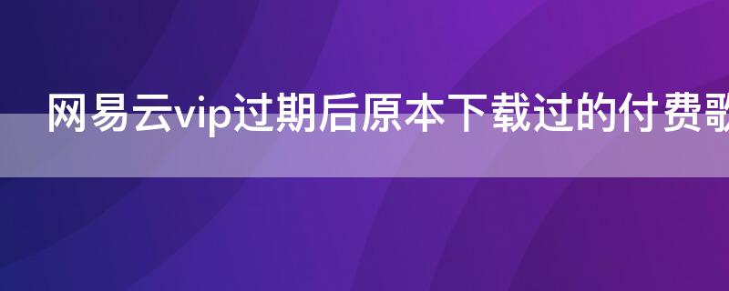 网易云vip过期后原本下载过的付费歌曲还在吗