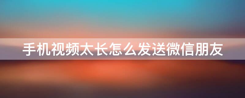 手机视频太长怎么发送微信朋友 手机视频太长怎么发送微信朋友圈
