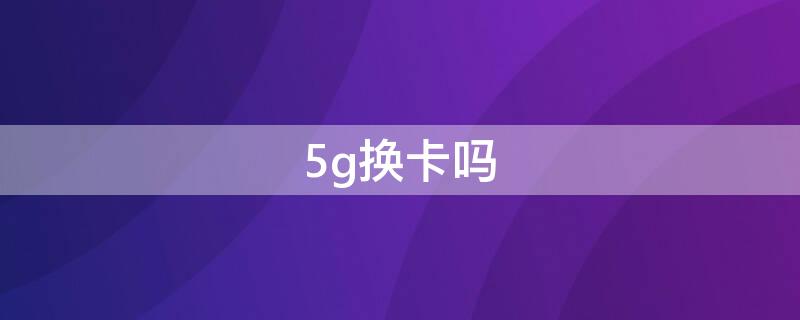 5g换卡吗（用5g换卡吗）