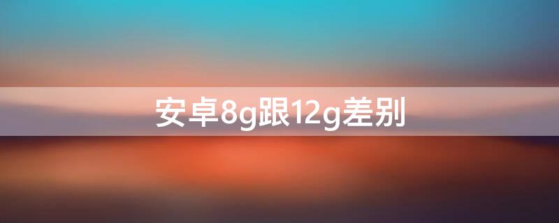 安卓8g跟12g差别 安卓机8g和12g的区别