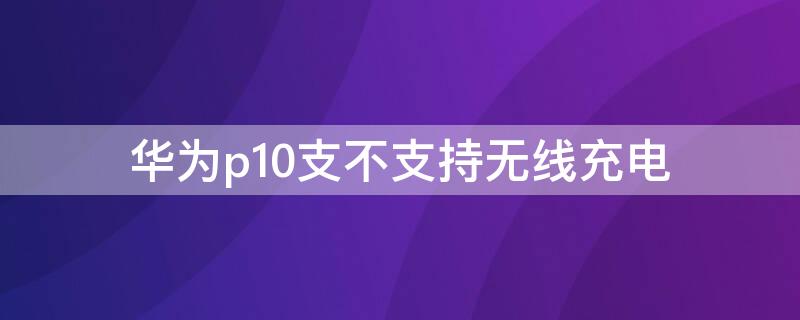 华为p10支不支持无线充电（p10能不能无线充电）