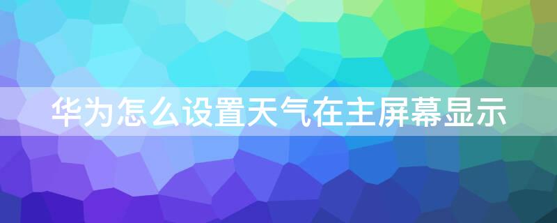 华为怎么设置天气在主屏幕显示（华为手机如何在主屏幕显示天气 时间）