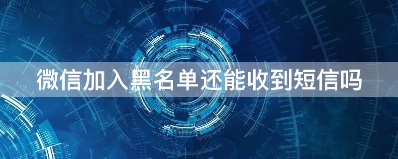 微信加入黑名单还能收到短信吗 微信加入黑名单可以收到短信吗