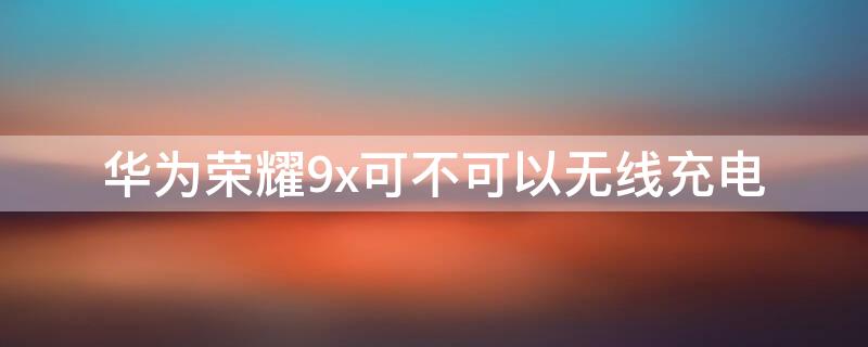 华为荣耀9x可不可以无线充电 华为荣耀9X支持无线充电吗?
