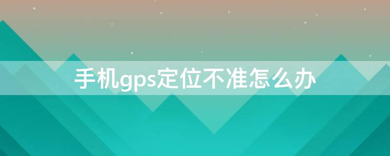 手机gps定位不准怎么办（手机的gps定位不准怎么办）