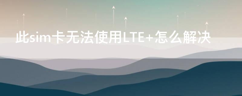 此sim卡无法使用LTE 此sim卡无法使用LTE怎么回事