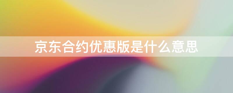 京东合约优惠版是什么意思 京东的移动合约优惠版是什么意思