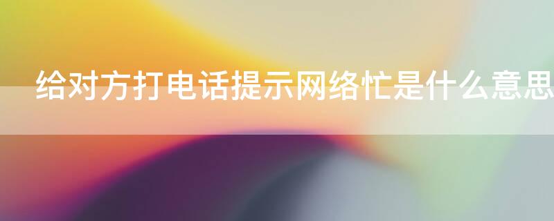 给对方打电话提示网络忙是什么意思 打电话对方提示网络忙怎么回事