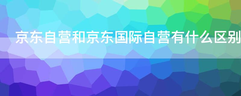 京东自营和京东国际自营有什么区别 京东自营与京东国际自营有什么区别