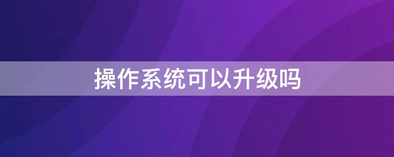 操作系统可以升级吗（为什么要升级操作系统）