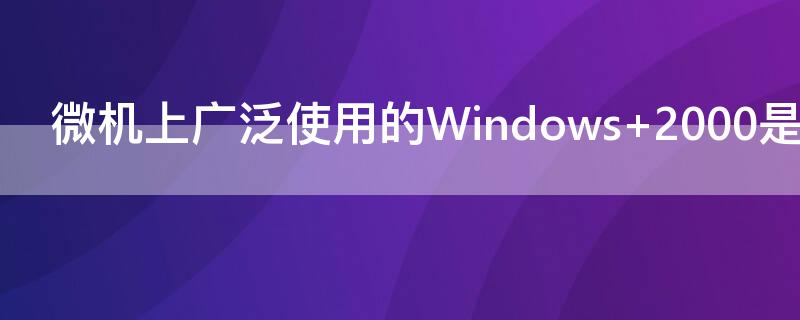 微机上广泛使用的Windows（微机上广泛使用的windows是什么操作系统）