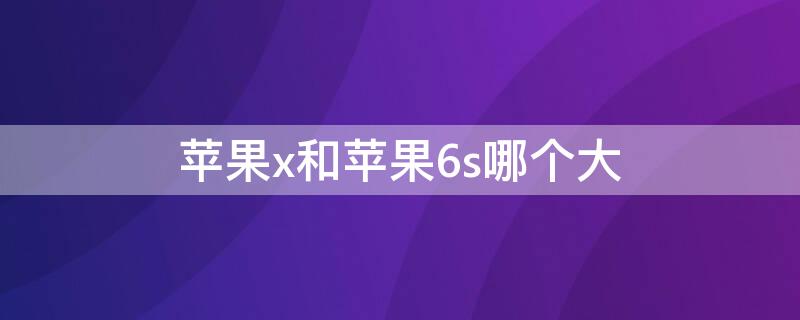 iPhonex和iPhone6s哪个大 iphonex和iphone6s大小对比