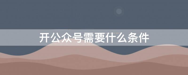 开公众号需要什么条件（开微信公众号有什么条件）