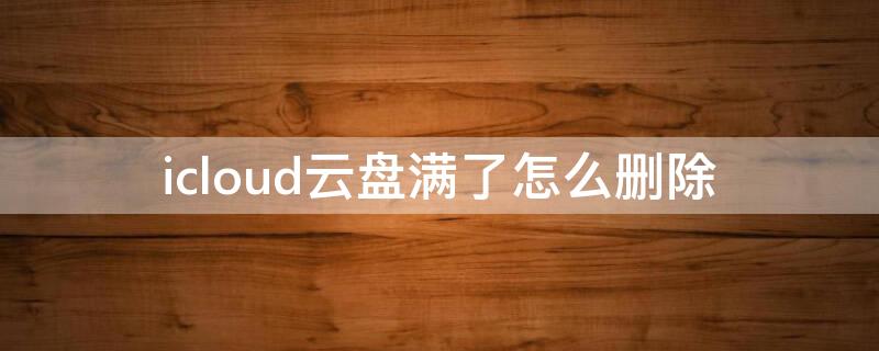 icloud云盘满了怎么删除 icloud云盘怎么删除文件