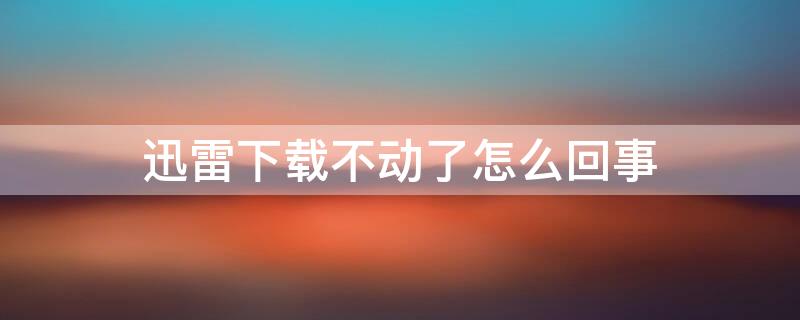 迅雷下载不动了怎么回事 迅雷下载不动了怎么办