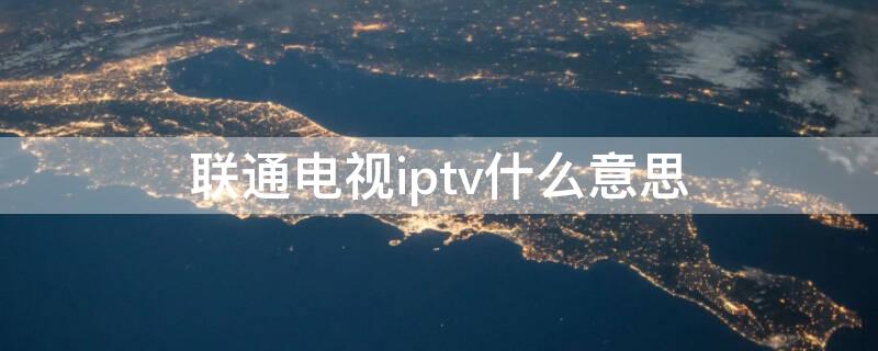 联通电视iptv什么意思 联通的iptv什么意思