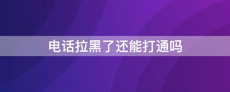 电话拉黑了还能打通吗 电话拉黑了电话还能打通吗