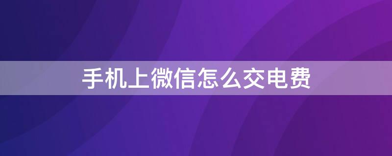 手机上微信怎么交电费（手机上微信怎么交电费可以说一下吗）
