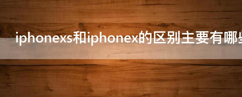 iPhonexs和iPhonex的区别主要有哪些 iPhonex与iPhonexs的区别