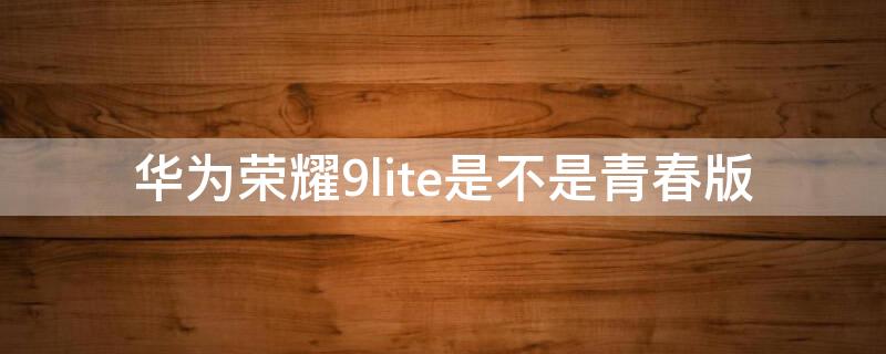 华为荣耀9lite是不是青春版（华为荣耀9lite是青春版吗）