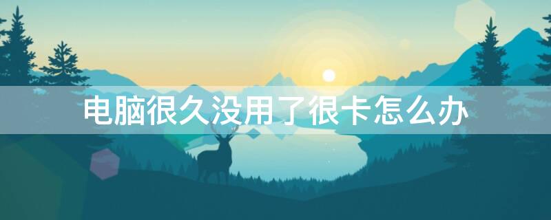 电脑很久没用了很卡怎么办 电脑久了没用很卡是怎么回事