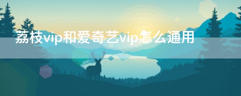 荔枝vip和爱奇艺vip怎么通用（开通荔枝vip送爱奇艺会员）