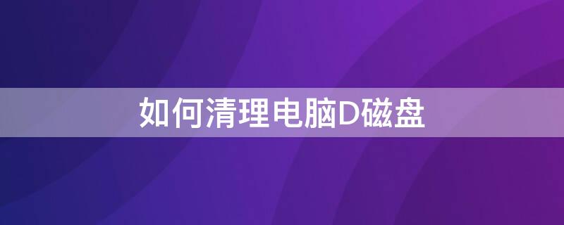 如何清理电脑D磁盘（如何清理d盘中的磁盘）