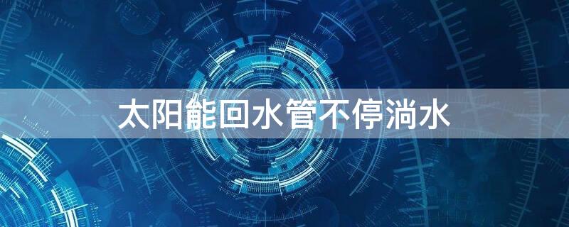 太阳能回水管不停淌水 太阳能上水就流到回水管