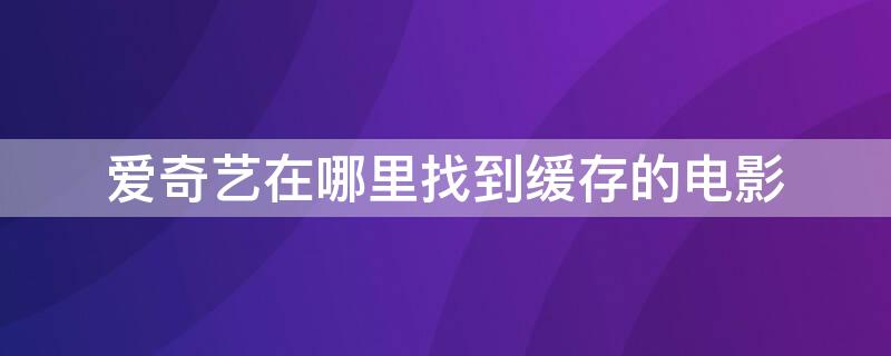 爱奇艺在哪里找到缓存的电影 爱奇艺缓存的电影怎么保存到手机