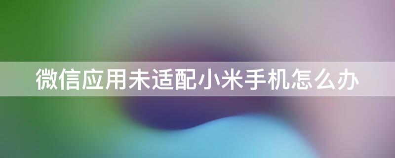 微信应用未适配小米手机怎么办（微信该应用未适配您的小米手机）