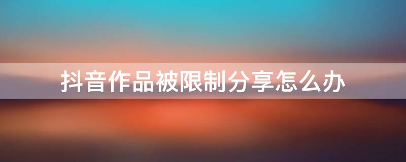 抖音作品被限制分享怎么办（抖音作品被限制分享怎么解决）