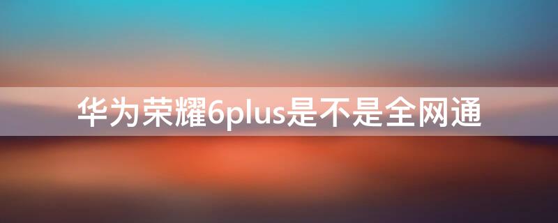 华为荣耀6plus是不是全网通（苹果6 plus是不是全网通手机）