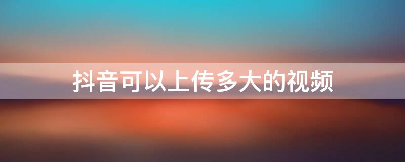 抖音可以上传多大的视频（抖音视频可以上传多长的视频）