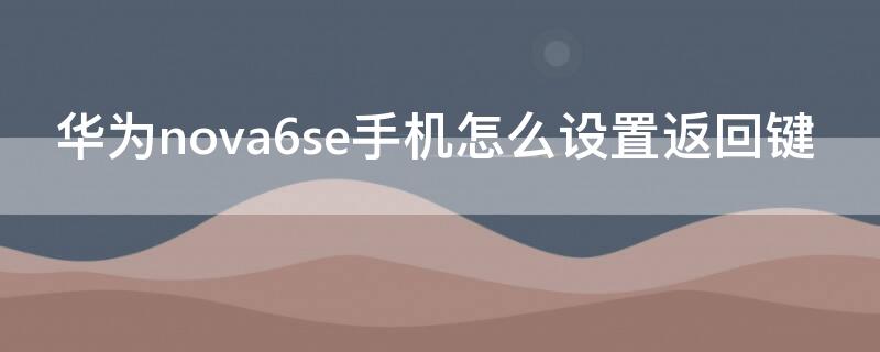 华为nova6se手机怎么设置返回键 华为nova6怎样设置返回键