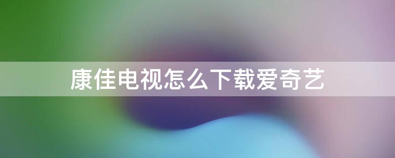 康佳电视怎么下载爱奇艺 康佳电视怎么下载爱奇艺视频