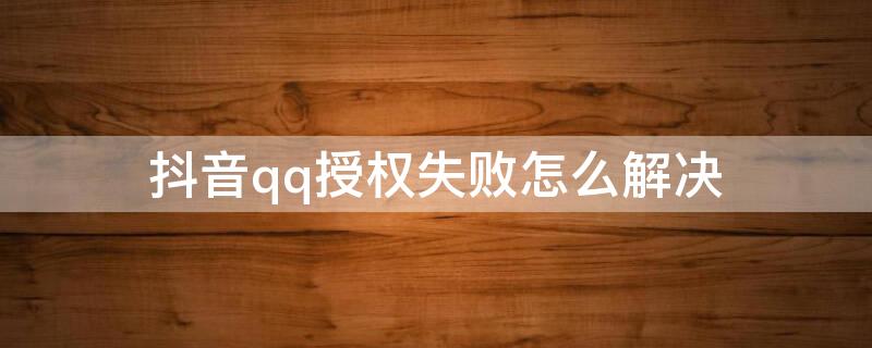 抖音qq授权失败怎么解决 qq登录抖音授权失败是怎么回事