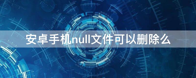 安卓手机null文件可以删除么(手机null是什么文件)