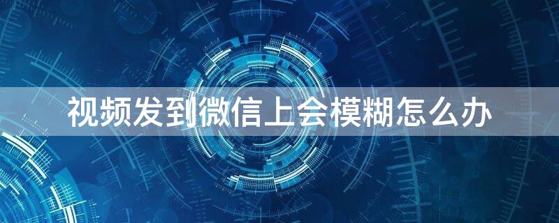 视频发到微信上会模糊怎么办 为什么视频发微信上模糊了