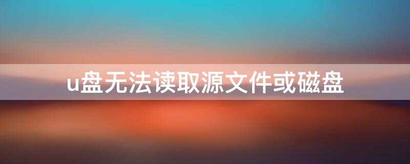 u盘无法读取源文件或磁盘 u盘提示无法读取源文件或磁盘