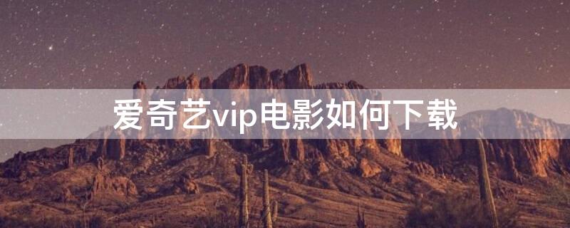 爱奇艺vip电影如何下载（爱奇艺vip电影怎么下载）