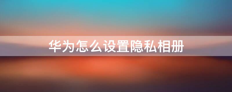 华为怎么设置隐私相册 华为手机如何设置隐私相册