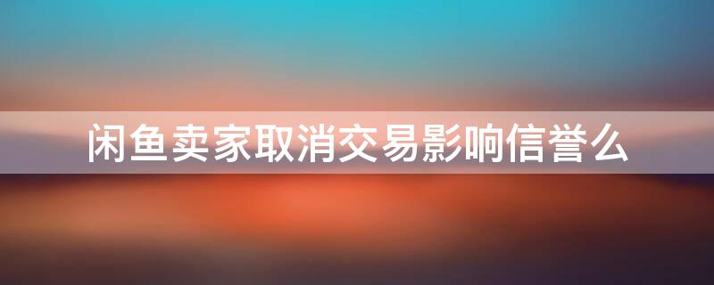 闲鱼卖家取消交易影响信誉么 闲鱼拍卖卖家取消交易影响信誉么