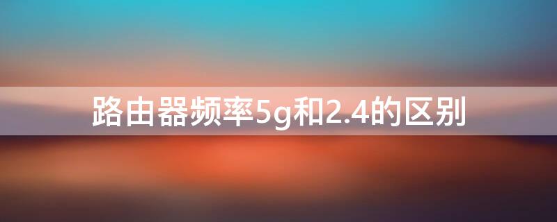 路由器频率5g和2.4的区别（路由器的2.4g频段和5g频段区别）