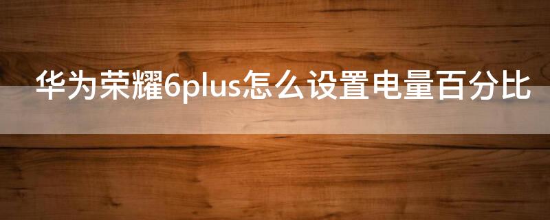 华为荣耀6plus怎么设置电量百分比 荣耀6plus显示电量