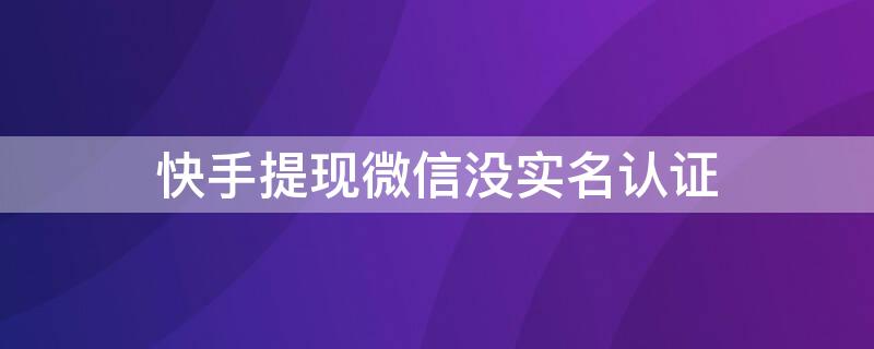 快手提现微信没实名认证 快手极速版提现时微信未实名认证